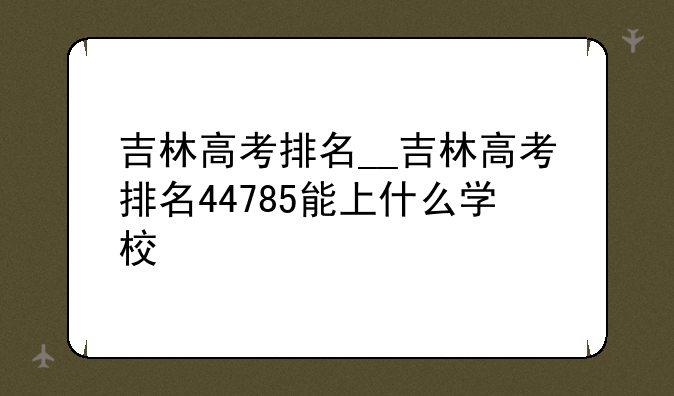 吉林高考排名__吉林高考排名44785能上什么学校