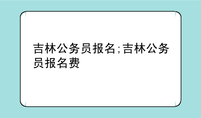 吉林公务员报名;吉林公务员报名费