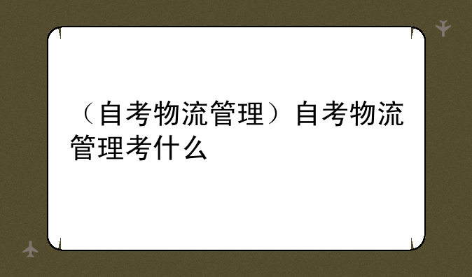 （自考物流管理）自考物流管理考什么