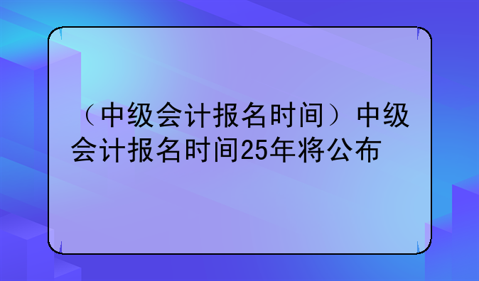 （中级会计报名时间）中级会计报名时间25年将公布