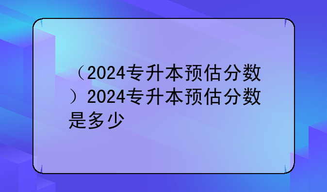 （2024专升本预估分数）2024专升本预估分数是多少