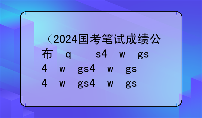 （2024国考笔试成绩公布）2024国考笔试成绩公布了吗