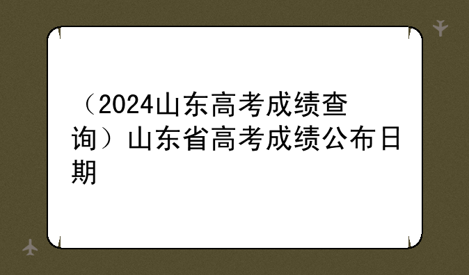 （2024山东高考成绩查询）山东省高考成绩公布日期