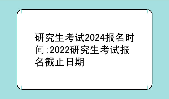 研究生考试2024报名时间:2022研究生考试报名截止日期