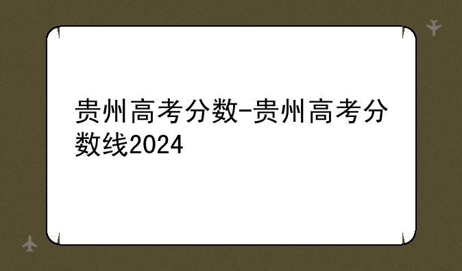 贵州高考分数-贵州高考分数线2024