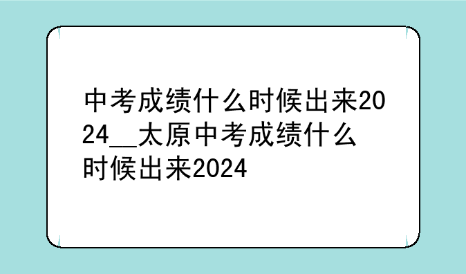 中考成绩什么时候出来2024__太原中考成绩什么时候出来2024