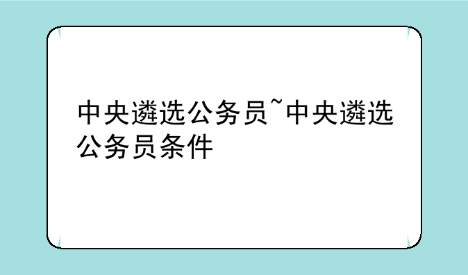 中央遴选公务员~中央遴选公务员条件