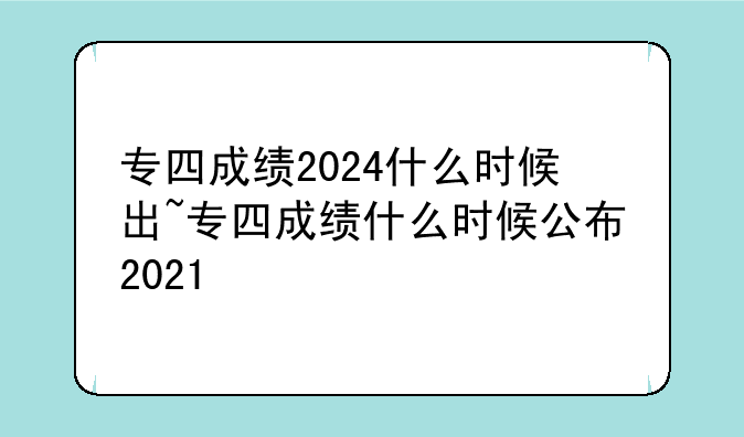 专四成绩2024什么时候出~专四成绩什么时候公布2021