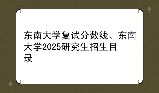东南大学复试分数线、东南大学2025研究生招生目录