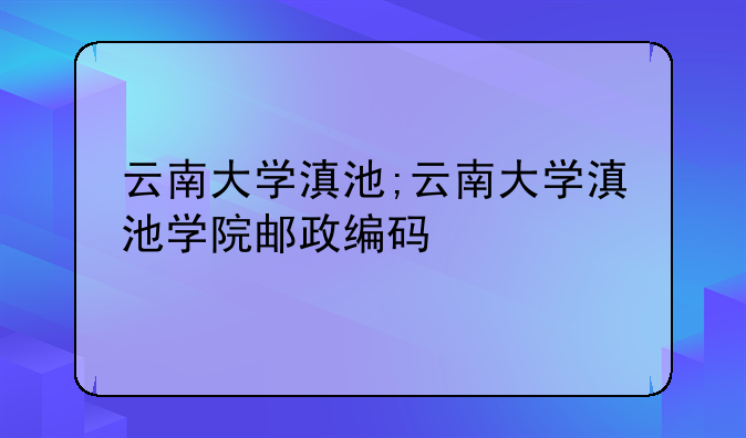 云南大学滇池;云南大学滇池学院邮政编码