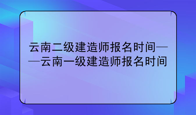 云南二级建造师报名时间——云南一级建造师报名时间