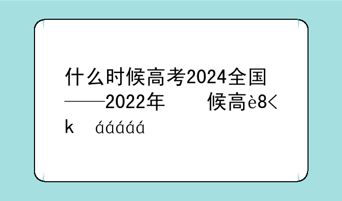 什么时候高考2024全国——2022年什么时侯高考
