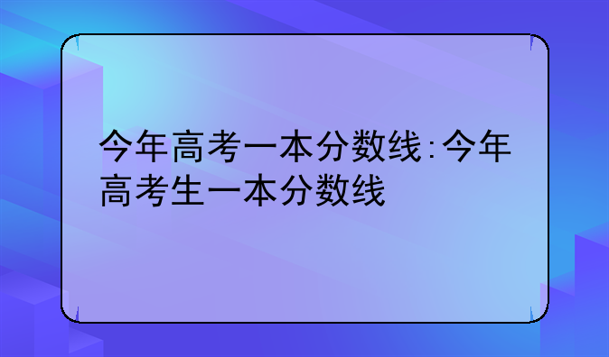 今年高考一本分数线:今年高考生一本分数线