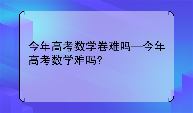 今年高考数学卷难吗—今年高考数学难吗?