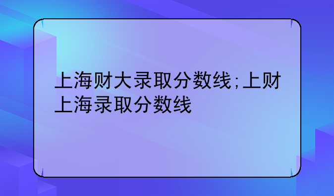 上海财大录取分数线;上财上海录取分数线