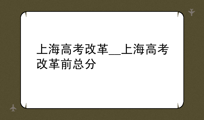 上海高考改革__上海高考改革前总分
