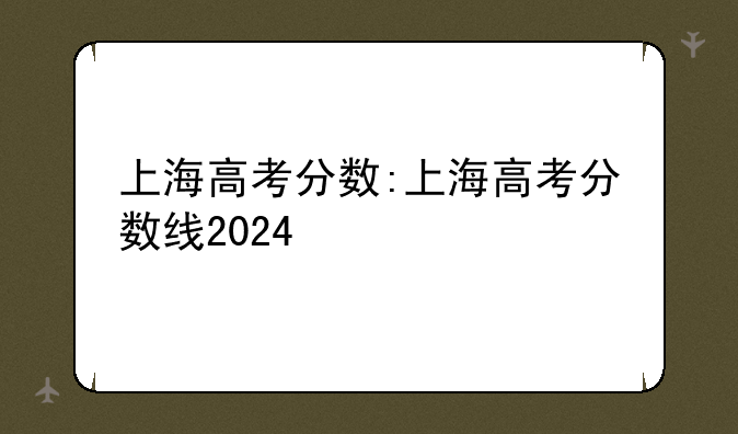 上海高考分数:上海高考分数线2024