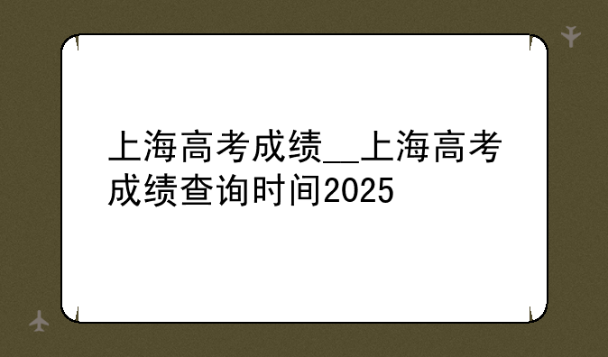 上海高考成绩__上海高考成绩查询时间2025