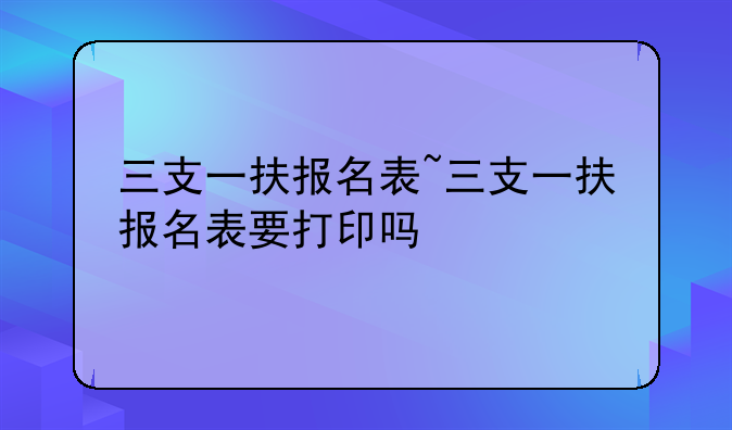 三支一扶报名表~三支一扶报名表要打印吗