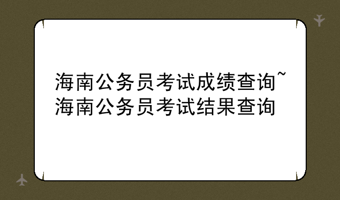 海南公务员考试成绩查询~海南公务员考试结果查询