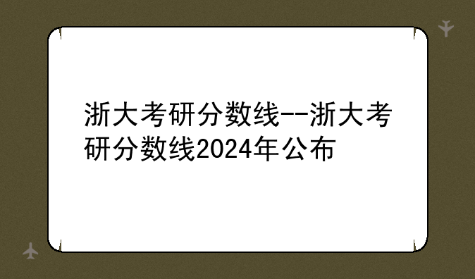 浙大考研分数线--浙大考研分数线2024年公布