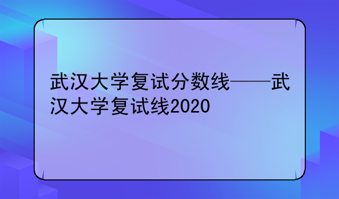 武汉大学复试分数线——武汉大学复试线2020