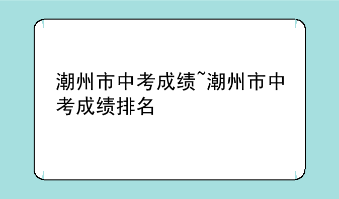 潮州市中考成绩~潮州市中考成绩排名