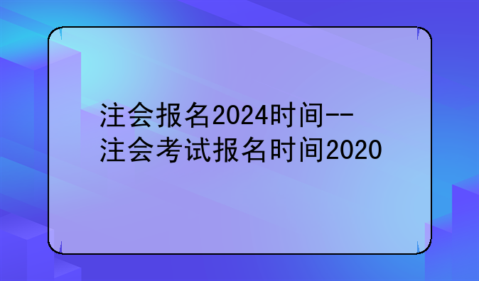 注会报名2024时间--注会考试报名时间2020