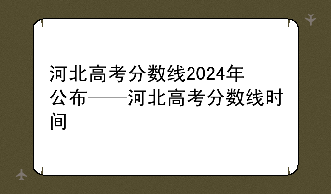 河北高考分数线2024年公布——河北高考分数线时间
