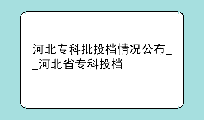 河北专科批投档情况公布__河北省专科投档