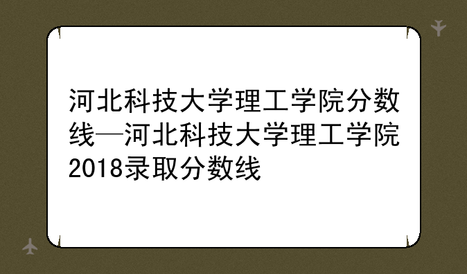 河北科技大学理工学院分数线—河北科技大学理工学院2018录取分数线