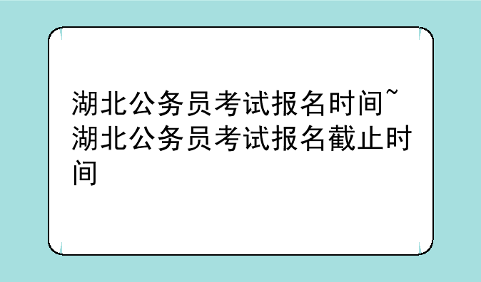 湖北公务员考试报名时间~湖北公务员考试报名截止时间