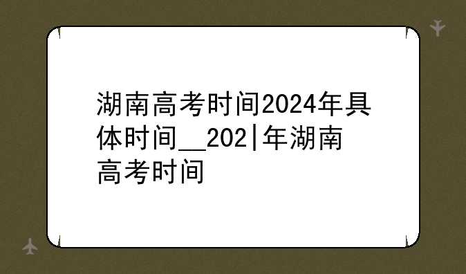 湖南高考时间2024年具体时间__202|年湖南高考时间