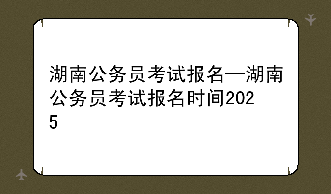 湖南公务员考试报名—湖南公务员考试报名时间2025