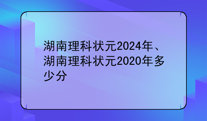湖南理科状元2024年、湖南理科状元2020年多少分