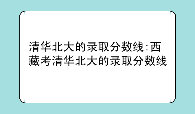 清华北大的录取分数线:西藏考清华北大的录取分数线