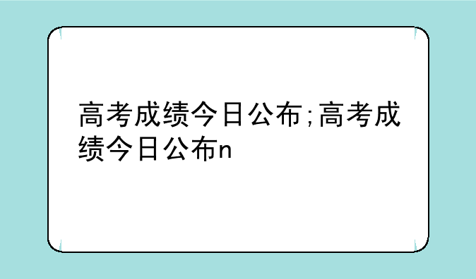 高考成绩今日公布;高考成绩今日公布n