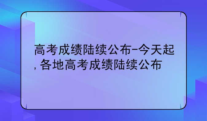 高考成绩陆续公布-今天起,各地高考成绩陆续公布