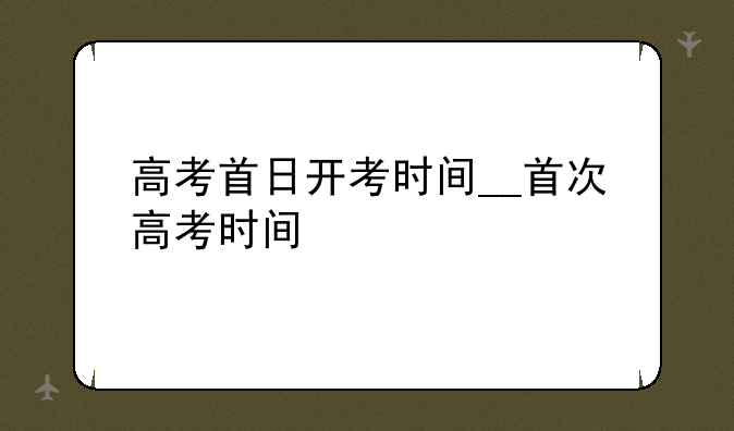 高考首日开考时间__首次高考时间