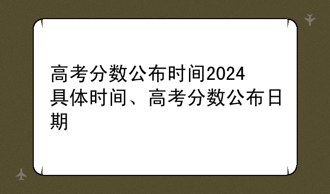 高考分数公布时间2024具体时间、高考分数公布日期