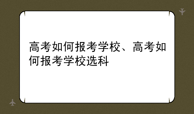 高考如何报考学校、高考如何报考学校选科