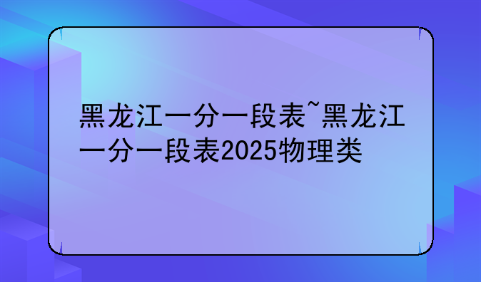 黑龙江一分一段表~黑龙江一分一段表2025物理类