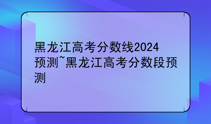 黑龙江高考分数线2024预测~黑龙江高考分数段预测