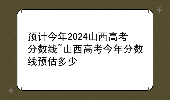 预计今年2024山西高考分数线~山西高考今年分数线预估多少