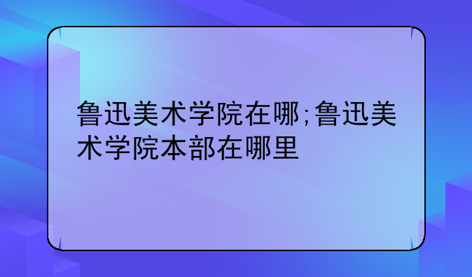 鲁迅美术学院在哪;鲁迅美术学院本部在哪里