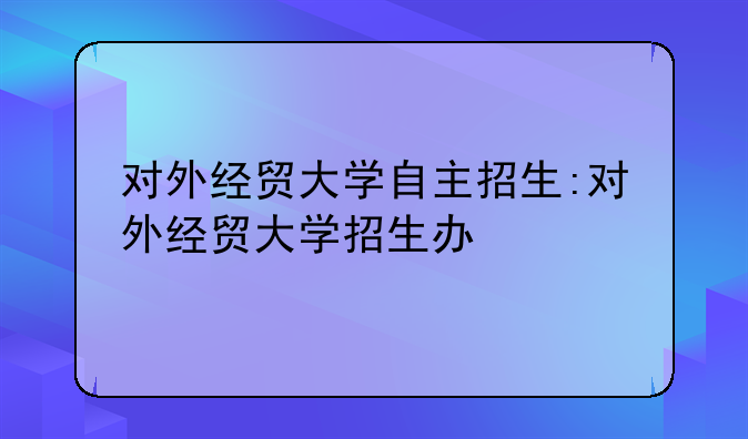 对外经贸大学自主招生:对外经贸大学招生办
