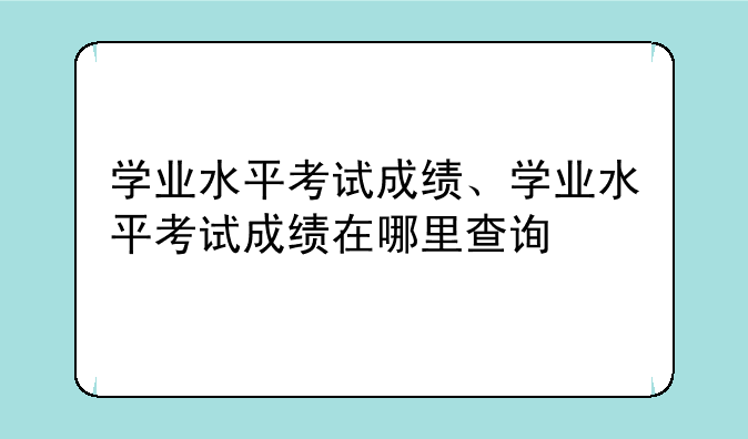学业水平考试成绩、学业水平考试成绩在哪里查询