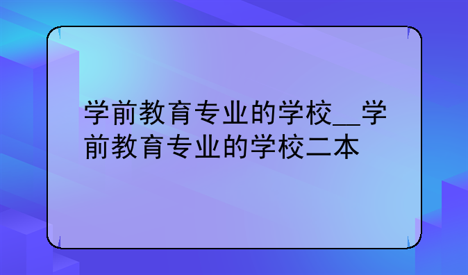 学前教育专业的学校__学前教育专业的学校二本