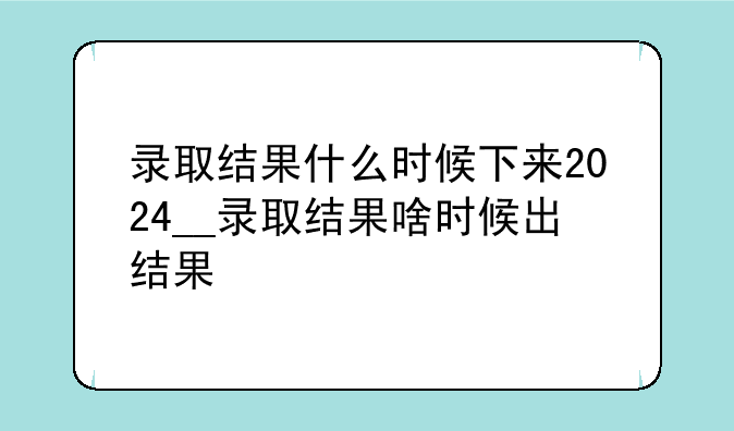 录取结果什么时候下来2024__录取结果啥时候出结果