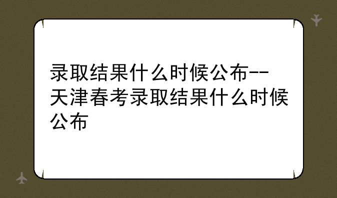 录取结果什么时候公布--天津春考录取结果什么时候公布
